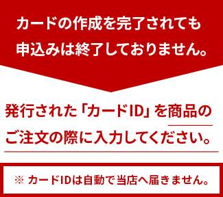 カードの作成を完了されても申込みは終了しておりません。発行された「カードID」を商品のご注文の際に入力してください。※ カードIDは自動で当店へ届きません。